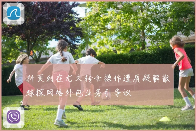 科莫利在尤文转会操作遭质疑解散球探网络外包业务引争议