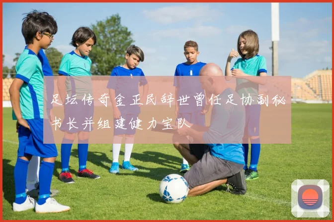 足坛传奇金正民辞世曾任足协副秘书长并组建健力宝队