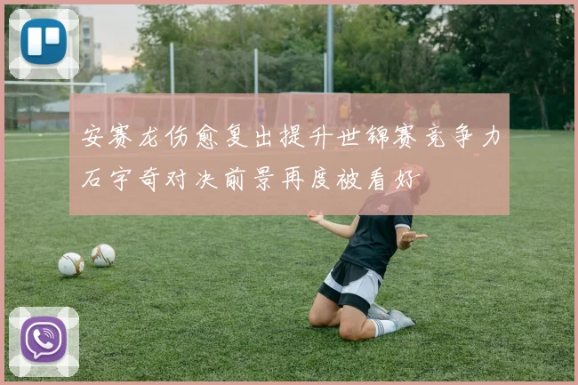安赛龙伤愈复出提升世锦赛竞争力石宇奇对决前景再度被看好