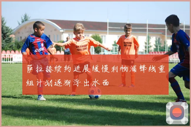 萨拉赫续约进展缓慢利物浦锋线重组计划逐渐浮出水面