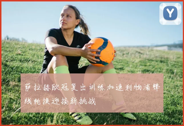 萨拉赫欧冠复出训练加速利物浦锋线轮换迎接新挑战