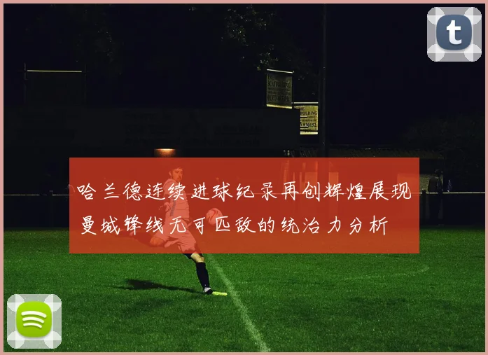哈兰德连续进球纪录再创辉煌展现曼城锋线无可匹敌的统治力分析